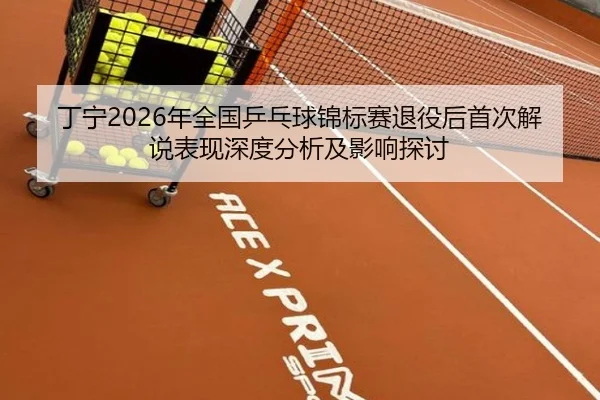 丁宁2026年全国乒乓球锦标赛退役后首次解说表现深度分析及影响探讨