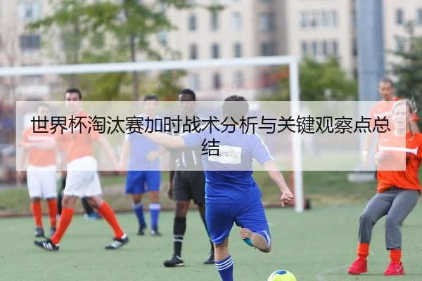 世界杯淘汰赛加时战术分析与关键观察点总结